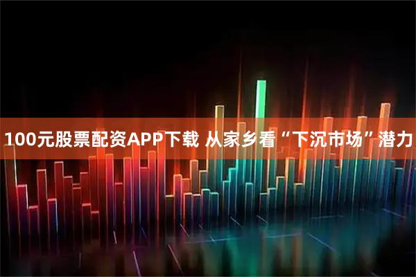 100元股票配资APP下载 从家乡看“下沉市场”潜力