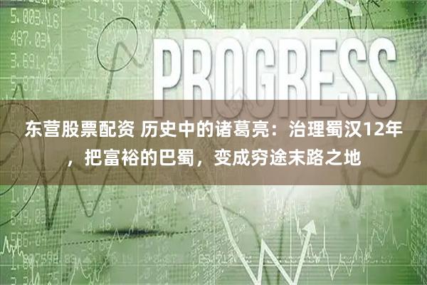 东营股票配资 历史中的诸葛亮：治理蜀汉12年，把富裕的巴蜀，变成穷途末路之地