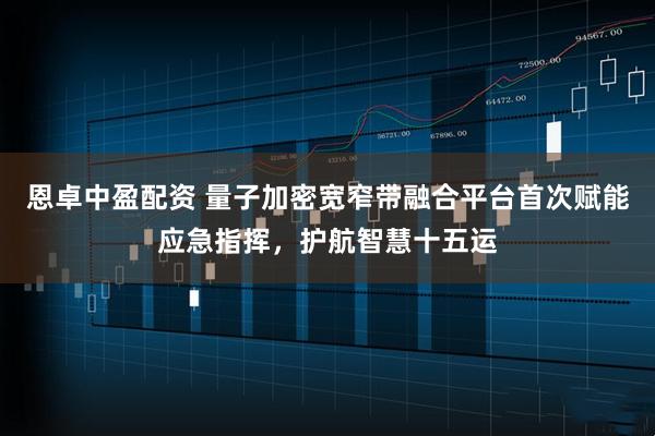 恩卓中盈配资 量子加密宽窄带融合平台首次赋能应急指挥，护航智慧十五运