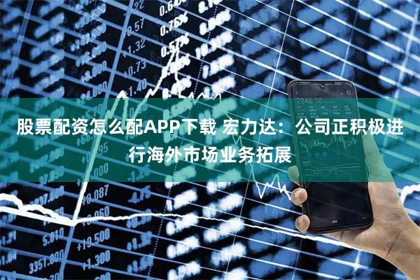 股票配资怎么配APP下载 宏力达：公司正积极进行海外市场业务拓展