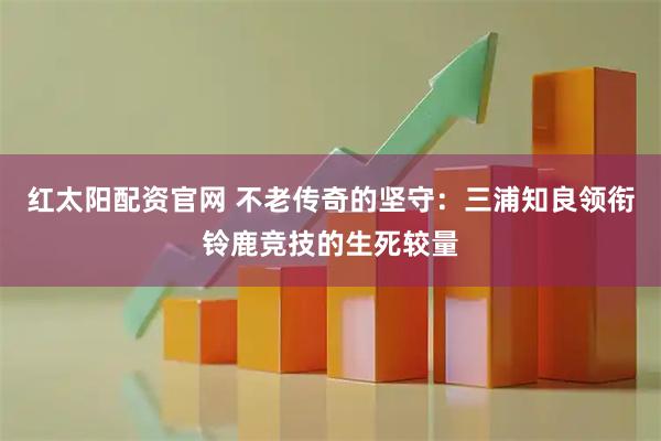 红太阳配资官网 不老传奇的坚守：三浦知良领衔铃鹿竞技的生死较量