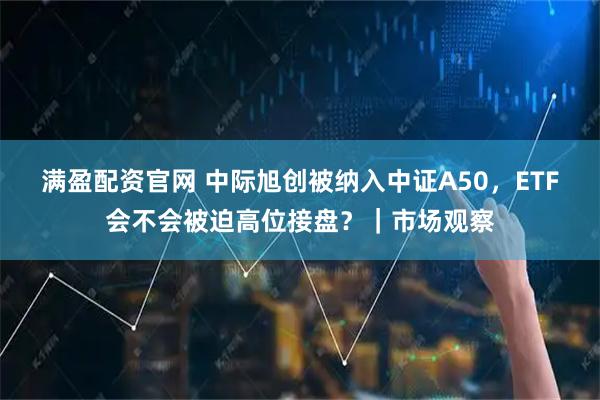 满盈配资官网 中际旭创被纳入中证A50，ETF会不会被迫高位接盘？｜市场观察