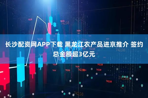 长沙配资网APP下载 黑龙江农产品进京推介 签约总金额超3亿元