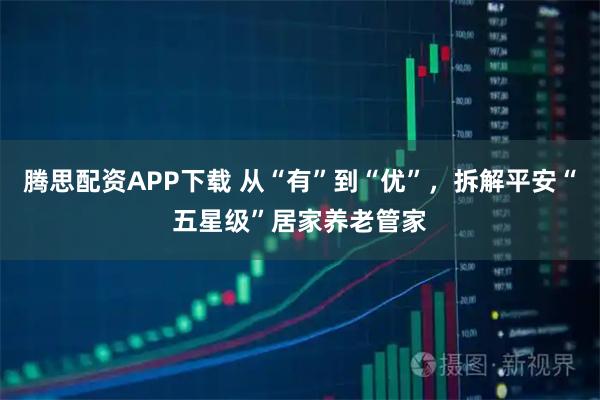 腾思配资APP下载 从“有”到“优”,拆解平安“五星级”居家养老管家