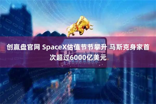 创赢盘官网 SpaceX估值节节攀升 马斯克身家首次超过6000亿美元