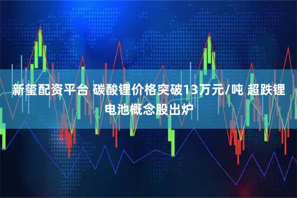 新玺配资平台 碳酸锂价格突破13万元/吨 超跌锂电池概念股出炉