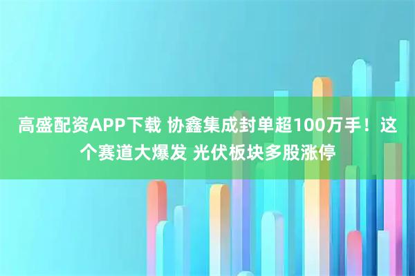 高盛配资APP下载 协鑫集成封单超100万手！这个赛道大爆发 光伏板块多股涨停