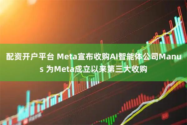 配资开户平台 Meta宣布收购AI智能体公司Manus 为Meta成立以来第三大收购