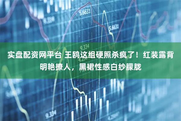 实盘配资网平台 王鸥这组硬照杀疯了！红装露背明艳撩人，黑裙性感白纱朦胧