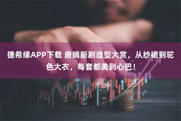 捷希缘APP下载 唐嫣新剧造型大赏，从纱裙到驼色大衣，每套都美到心巴！