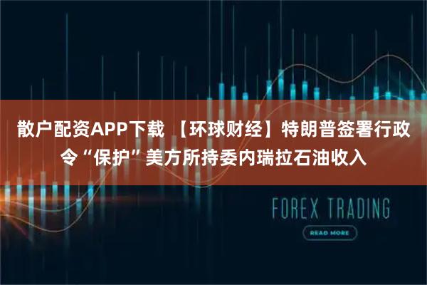 散户配资APP下载 【环球财经】特朗普签署行政令“保护”美方所持委内瑞拉石油收入