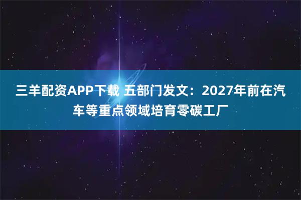 三羊配资APP下载 五部门发文：2027年前在汽车等重点领域培育零碳工厂