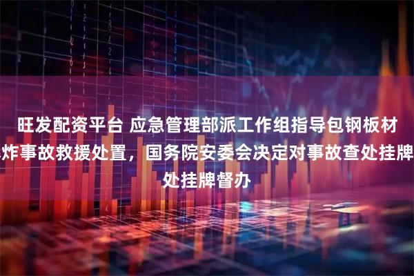 旺发配资平台 应急管理部派工作组指导包钢板材厂爆炸事故救援处置，国务院安委会决定对事故查处挂牌督办