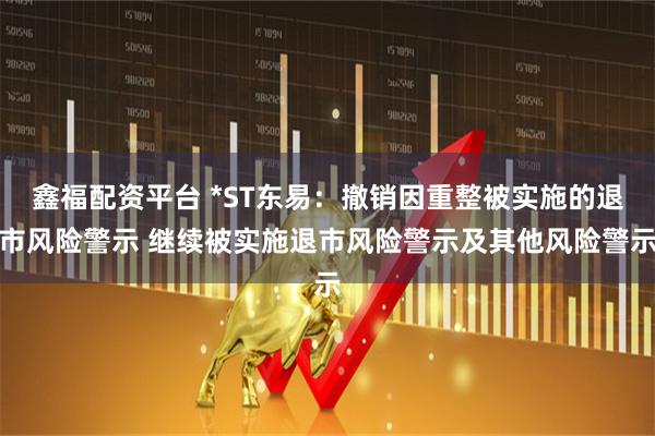 鑫福配资平台 *ST东易：撤销因重整被实施的退市风险警示 继续被实施退市风险警示及其他风险警示