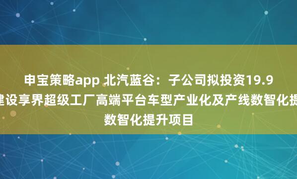 申宝策略app 北汽蓝谷：子公司拟投资19.91亿元建设享界超级工厂高端平台车型产业化及产线数智化提升项目