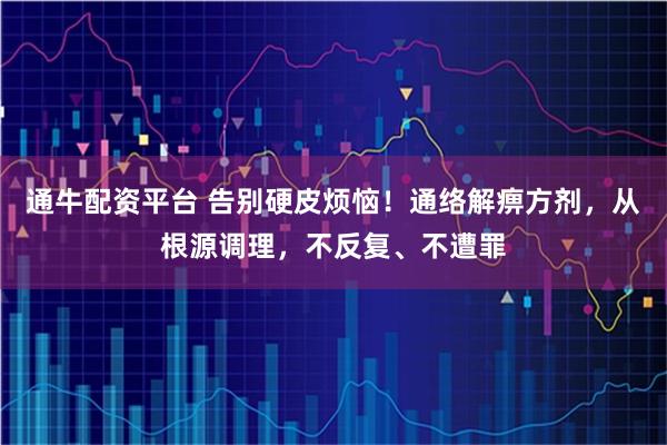 通牛配资平台 告别硬皮烦恼！通络解痹方剂，从根源调理，不反复、不遭罪