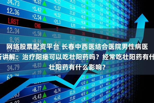 网络股票配资平台 长春中西医结合医院男性病医学研究所讲解：治疗阳痿可以吃壮阳药吗？经常吃壮阳药有什么影响？