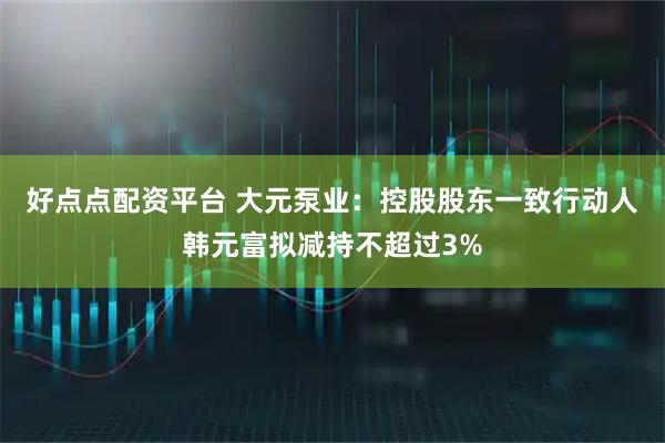 好点点配资平台 大元泵业：控股股东一致行动人韩元富拟减持不超过3%