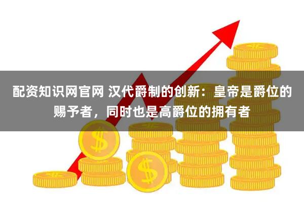 配资知识网官网 汉代爵制的创新:皇帝是爵位的赐予者,同时也是高爵位的拥有者