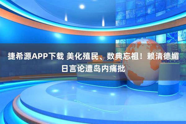 捷希源APP下载 美化殖民、数典忘祖！赖清德媚日言论遭岛内痛批