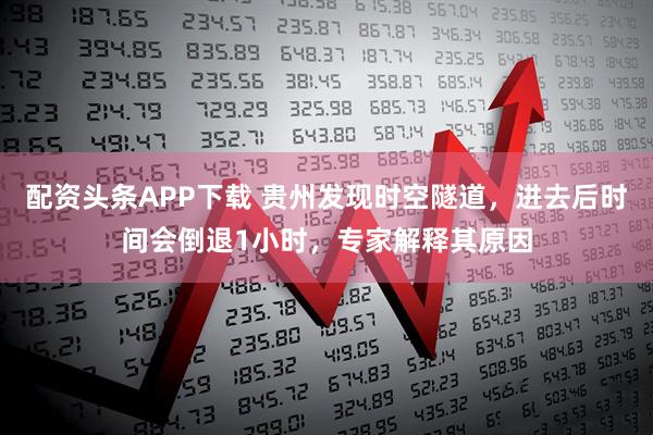 配资头条APP下载 贵州发现时空隧道，进去后时间会倒退1小时，专家解释其原因