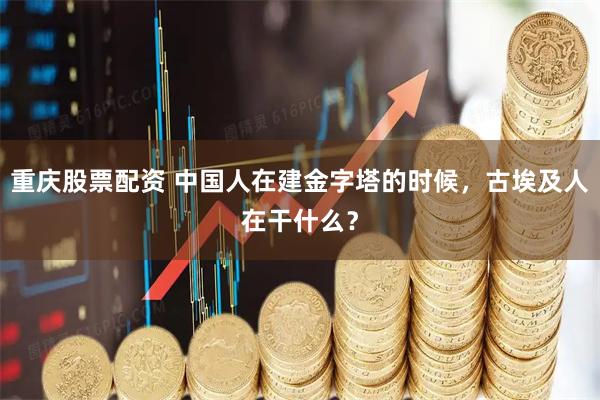 重庆股票配资 中国人在建金字塔的时候，古埃及人在干什么？