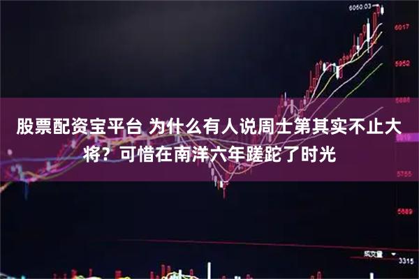 股票配资宝平台 为什么有人说周士第其实不止大将？可惜在南洋六年蹉跎了时光