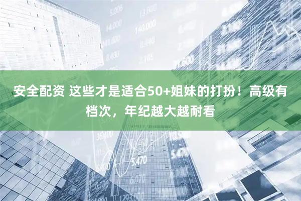 安全配资 这些才是适合50+姐妹的打扮！高级有档次，年纪越大越耐看