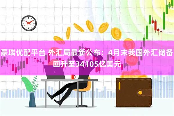 豪瑞优配平台 外汇局最新公布：4月末我国外汇储备回升至34105亿美元